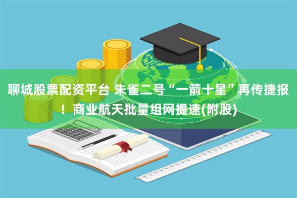 聊城股票配资平台 朱雀二号“一箭十星”再传捷报!商业航天批量组网提速(附股)