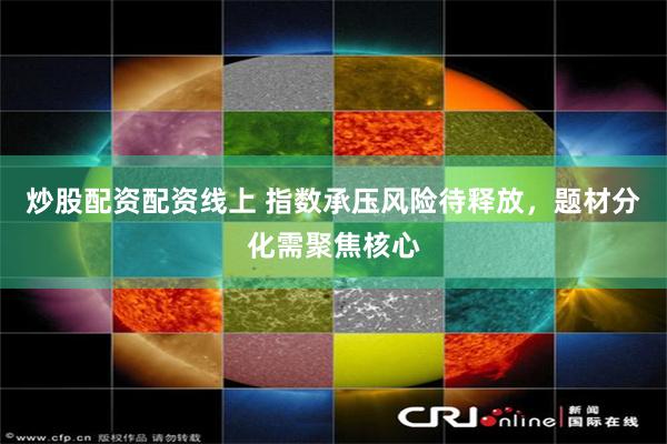炒股配资配资线上 指数承压风险待释放,题材分化需聚焦核心