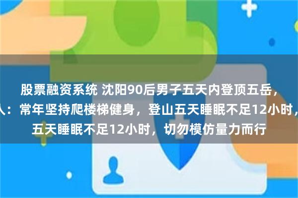 股票融资系统 沈阳90后男子五天内登顶五岳，日均三万步，当事人：常年坚持爬楼梯健身，登山五天睡眠不足12小时，切勿模仿量力而行
