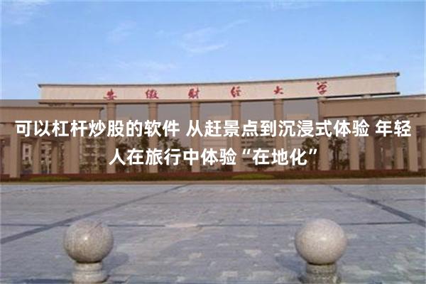 可以杠杆炒股的软件 从赶景点到沉浸式体验 年轻人在旅行中体验“在地化”