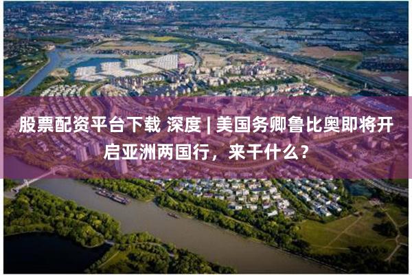 股票配资平台下载 深度 | 美国务卿鲁比奥即将开启亚洲两国行，来干什么？