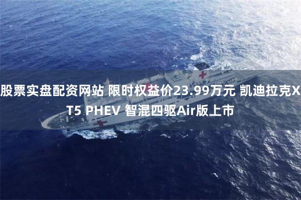 股票实盘配资网站 限时权益价23.99万元 凯迪拉克XT5 PHEV 智混四驱Air版上市