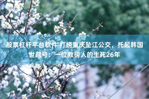 股票杠杆平台软件 打捞重庆坠江公交，托起韩国世越号：一位救捞人的生死26年