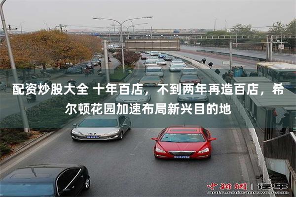 配资炒股大全 十年百店，不到两年再造百店，希尔顿花园加速布局新兴目的地