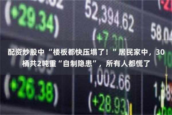 配资炒股中 “楼板都快压塌了！”居民家中，30桶共2吨重“自制隐患”，所有人都慌了