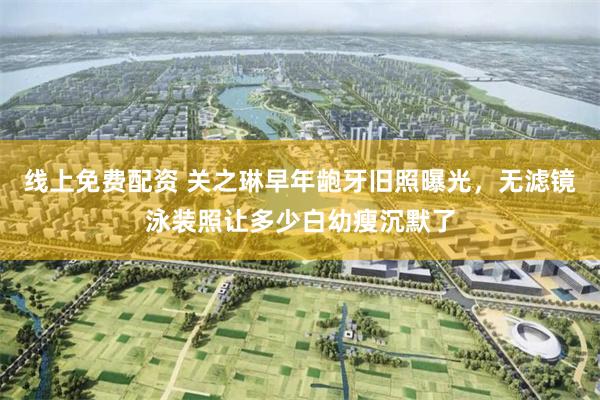 线上免费配资 关之琳早年龅牙旧照曝光，无滤镜泳装照让多少白幼瘦沉默了