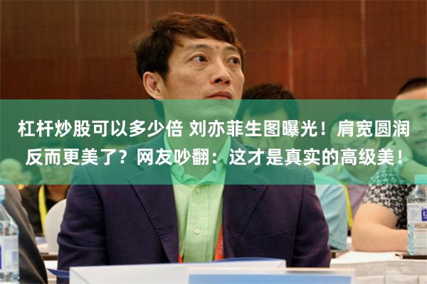 杠杆炒股可以多少倍 刘亦菲生图曝光!肩宽圆润反而更美了?网友吵翻:这才是真实的高级美!